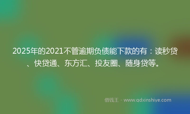 2025年的2021不管逾期负债能下款的有：读秒贷、快贷通、东方汇、投友圈、随身贷等。