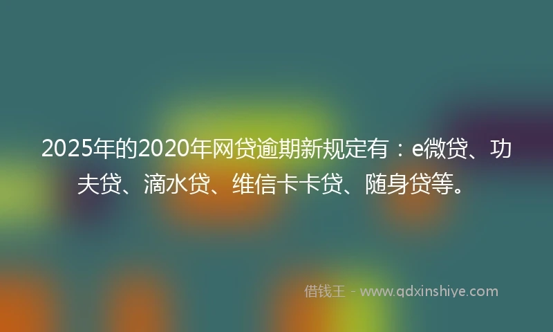 2025年的2020年网贷逾期新规定有：e微贷、功夫贷、滴水贷、维信卡卡贷、随身贷等。