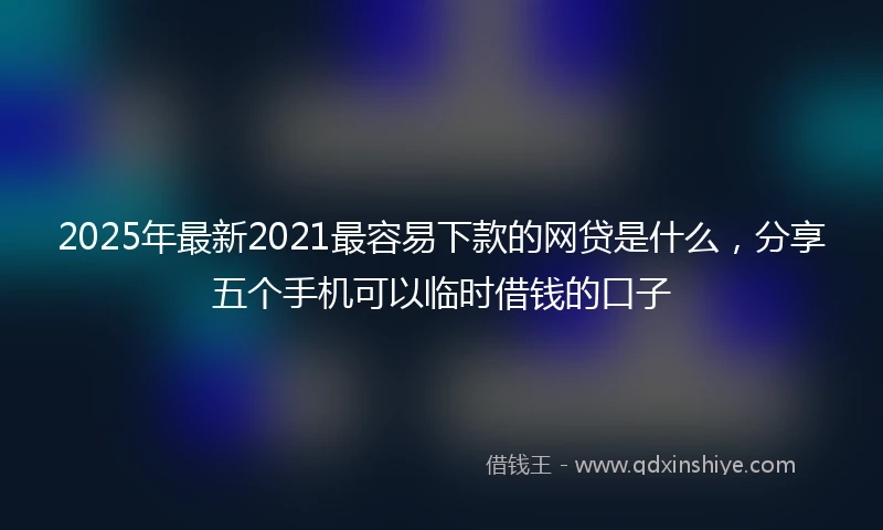 2025年最新2021最容易下款的网贷是什么，分享五个手机可以临时借钱的口子