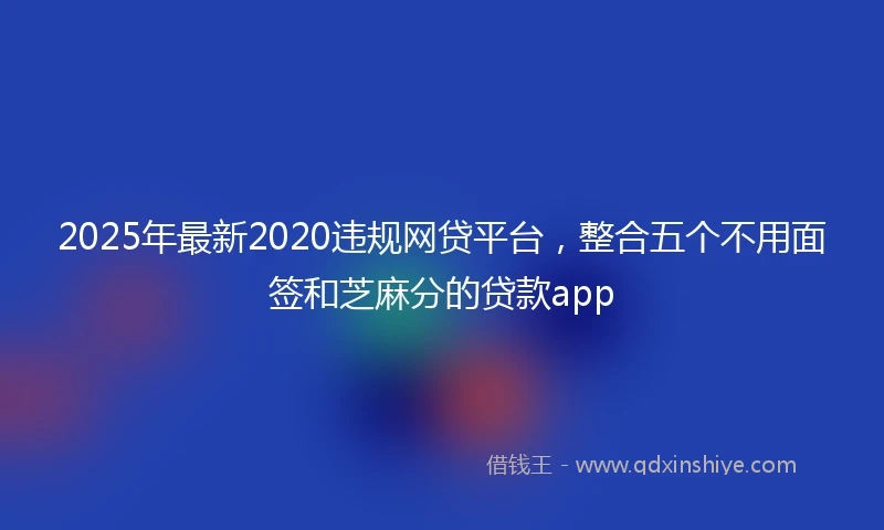 2025年最新2020违规网贷平台，整合五个不用面签和芝麻分的贷款app