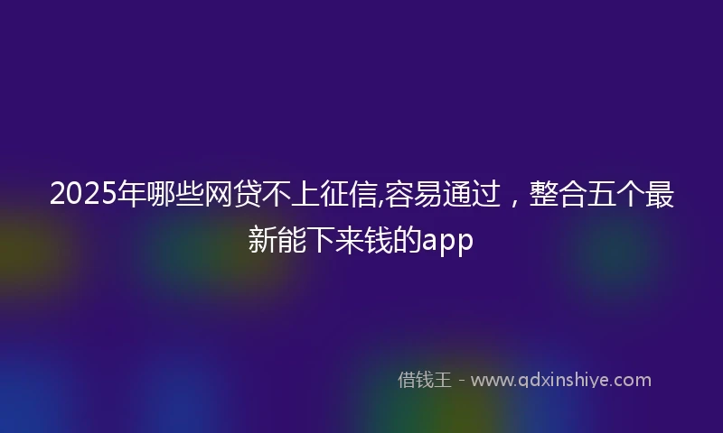 2025年哪些网贷不上征信,容易通过，整合五个最新能下来钱的app
