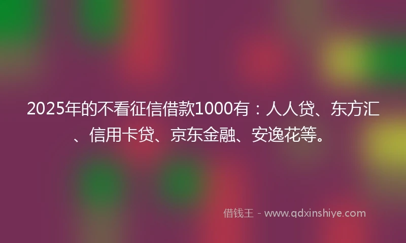 2025年的不看征信借款1000有：人人贷、东方汇、信用卡贷、京东金融、安逸花等。