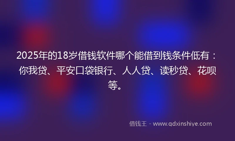 2025年的18岁借钱软件哪个能借到钱条件低有：你我贷、平安口袋银行、人人贷、读秒贷、花呗等。