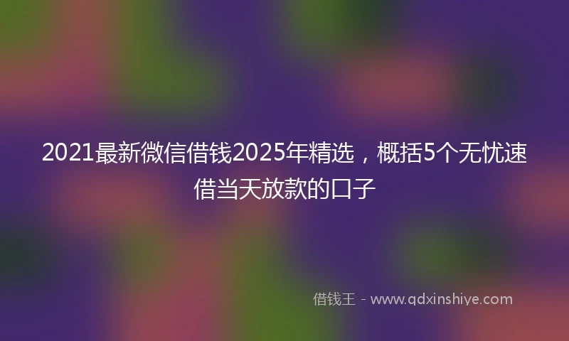 2021最新微信借钱2025年精选，概括5个无忧速借当天放款的口子