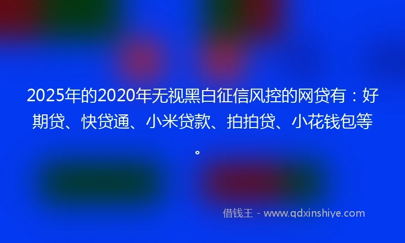 2025年的2020年无视黑白征信风控的网贷有：好期贷、快贷通、小米贷款、拍拍贷、小花钱包等。