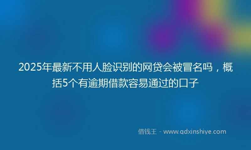 2025年最新不用人脸识别的网贷会被冒名吗，概括5个有逾期借款容易通过的口子