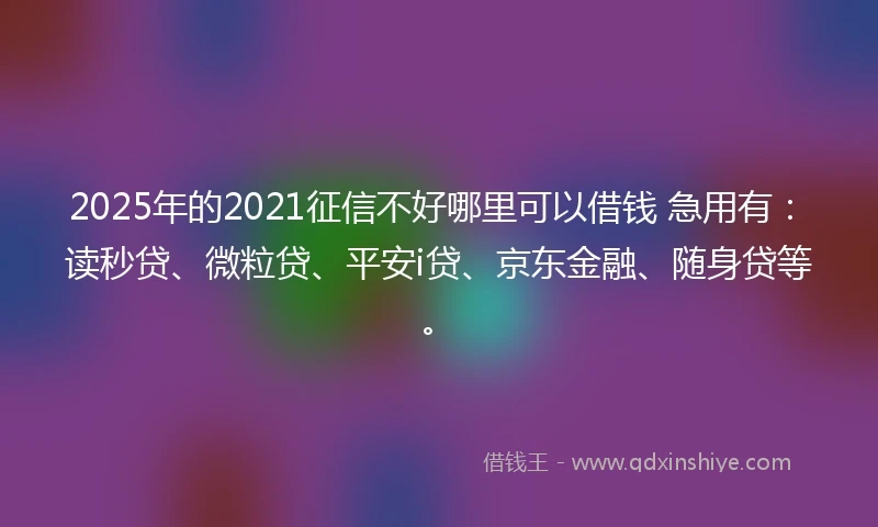 2025年的2021征信不好哪里可以借钱 急用有：读秒贷、微粒贷、平安i贷、京东金融、随身贷等。