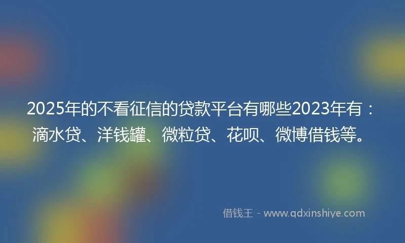 2025年的不看征信的贷款平台有哪些2023年有：滴水贷、洋钱罐、微粒贷、花呗、微博借钱等。