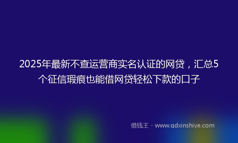 2025年最新不查运营商实名认证的网贷，汇总5个征信瑕疵也能借网贷轻松下款的口子