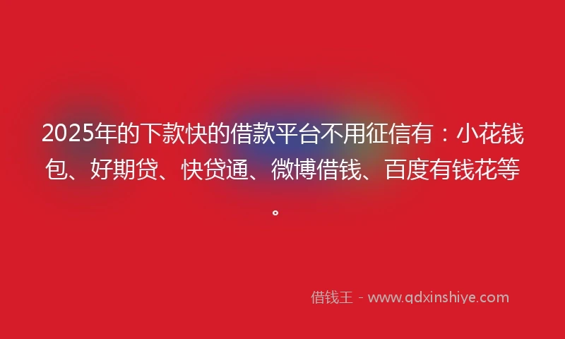 2025年的下款快的借款平台不用征信有：小花钱包、好期贷、快贷通、微博借钱、百度有钱花等。