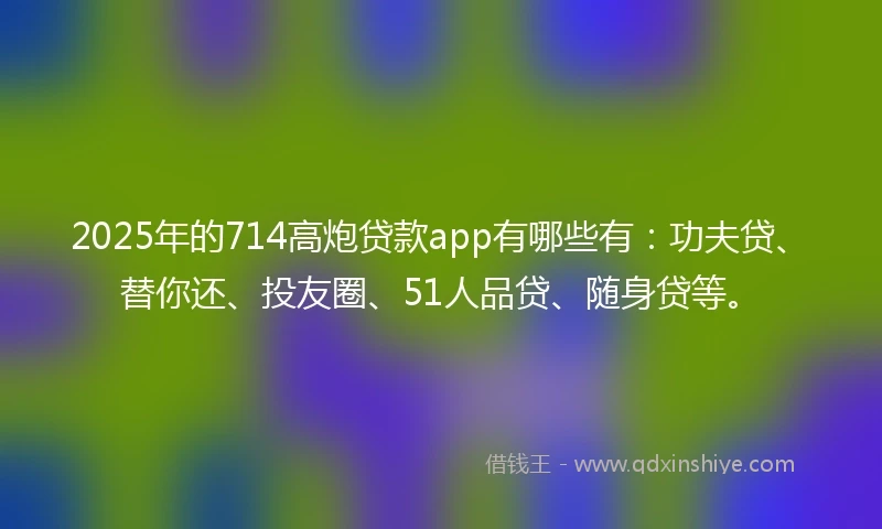 2025年的714高炮贷款app有哪些有：功夫贷、替你还、投友圈、51人品贷、随身贷等。