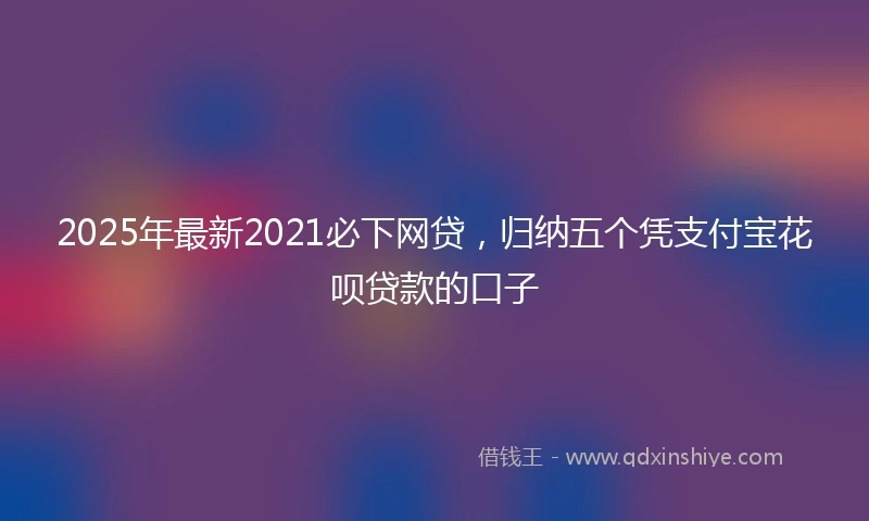 2025年最新2021必下网贷，归纳五个凭支付宝花呗贷款的口子