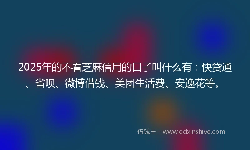 2025年的不看芝麻信用的口子叫什么有：快贷通、省呗、微博借钱、美团生活费、安逸花等。