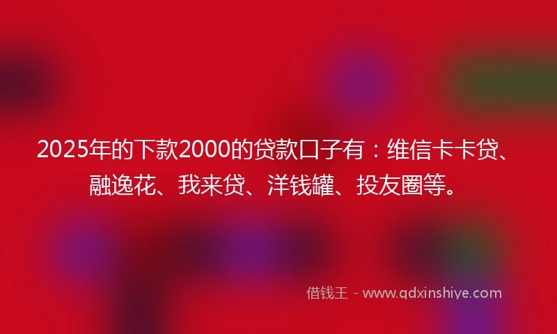 2025年的下款2000的贷款口子有：维信卡卡贷、融逸花、我来贷、洋钱罐、投友圈等。