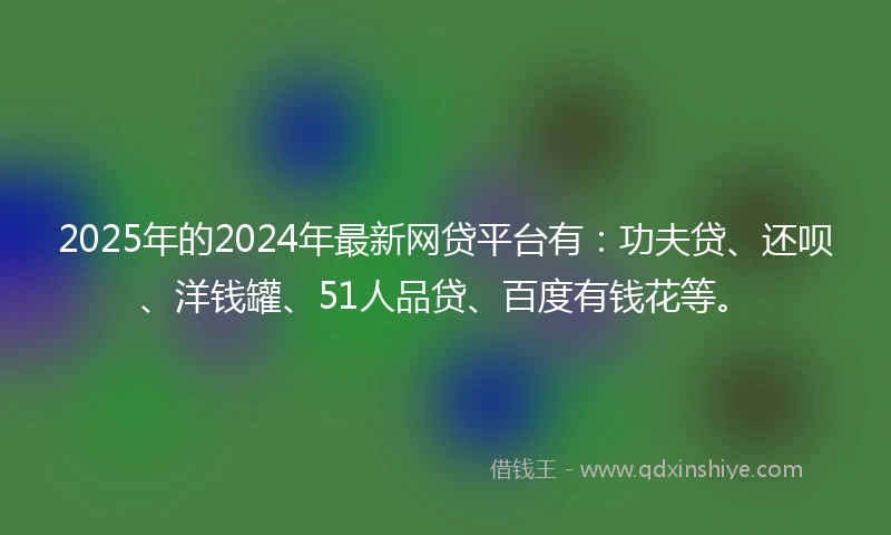2025年的2024年最新网贷平台有：功夫贷、还呗、洋钱罐、51人品贷、百度有钱花等。