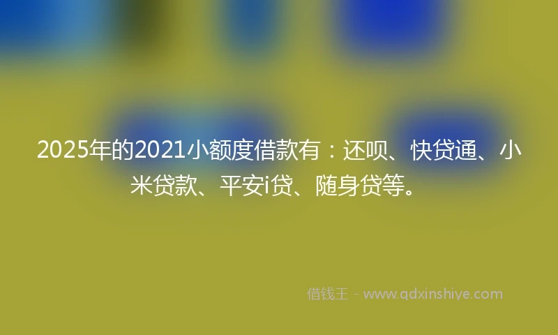 2025年的2021小额度借款有：还呗、快贷通、小米贷款、平安i贷、随身贷等。