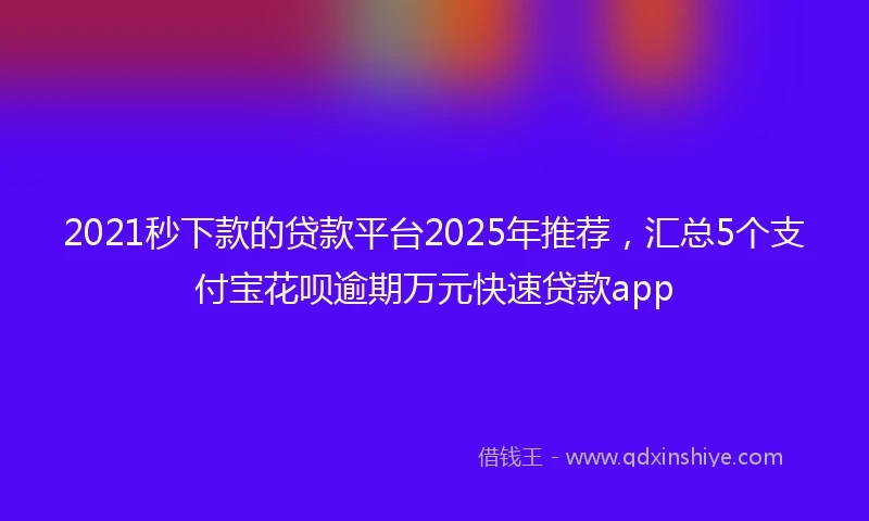 2021秒下款的贷款平台2025年推荐，汇总5个支付宝花呗逾期万元快速贷款app