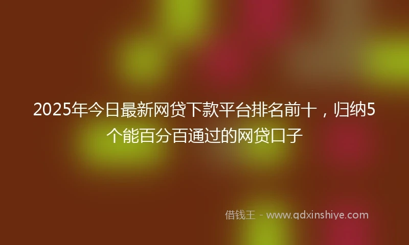 2025年今日最新网贷下款平台排名前十，归纳5个能百分百通过的网贷口子