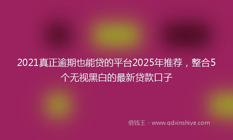 2021真正逾期也能贷的平台2025年推荐，整合5个无视黑白的最新贷款口子