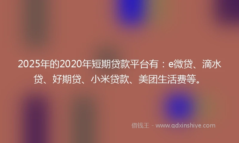 2025年的2020年短期贷款平台有：e微贷、滴水贷、好期贷、小米贷款、美团生活费等。