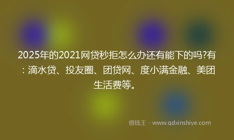 2025年的2021网贷秒拒怎么办还有能下的吗?有：滴水贷、投友圈、团贷网、度小满金融、美团生活费等。