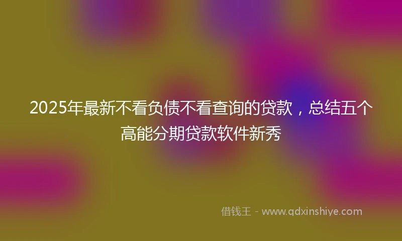 2025年最新不看负债不看查询的贷款，总结五个高能分期贷款软件新秀