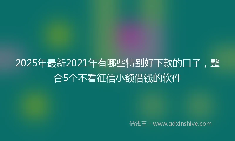 2025年最新2021年有哪些特别好下款的口子，整合5个不看征信小额借钱的软件