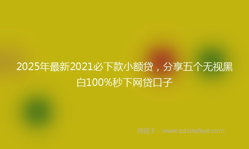 2025年最新2021必下款小额贷，分享五个无视黑白100%秒下网贷口子