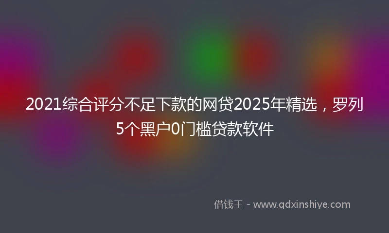 2021综合评分不足下款的网贷2025年精选，罗列5个黑户0门槛贷款软件