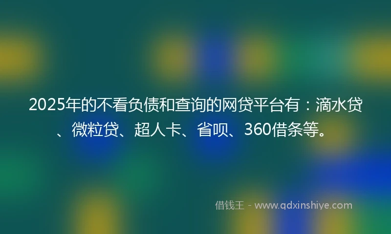 2025年的不看负债和查询的网贷平台有：滴水贷、微粒贷、超人卡、省呗、360借条等。