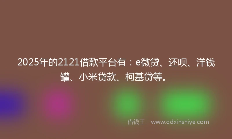 2025年的2121借款平台有：e微贷、还呗、洋钱罐、小米贷款、柯基贷等。