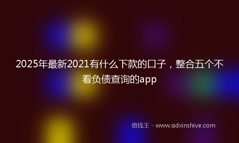 2025年最新2021有什么下款的口子，整合五个不看负债查询的app