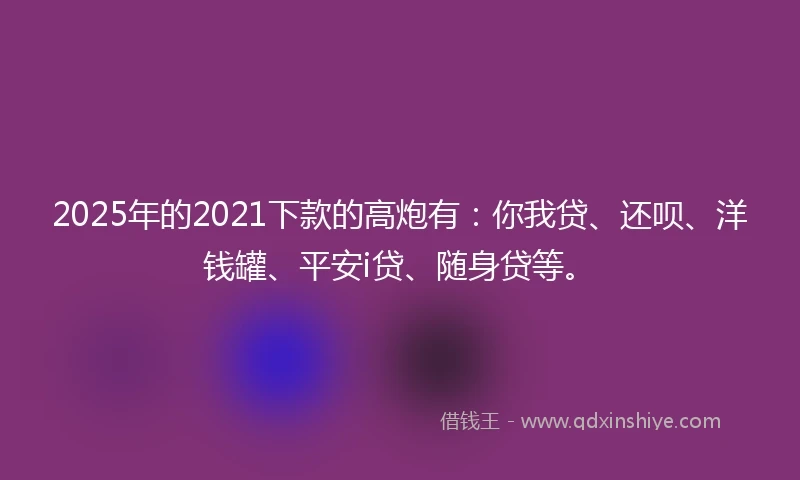 2025年的2021下款的高炮有:你我贷、还呗、洋钱罐、平安i贷、随身贷等。