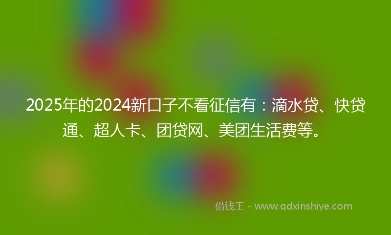 2025年的2024新口子不看征信有：滴水贷、快贷通、超人卡、团贷网、美团生活费等。