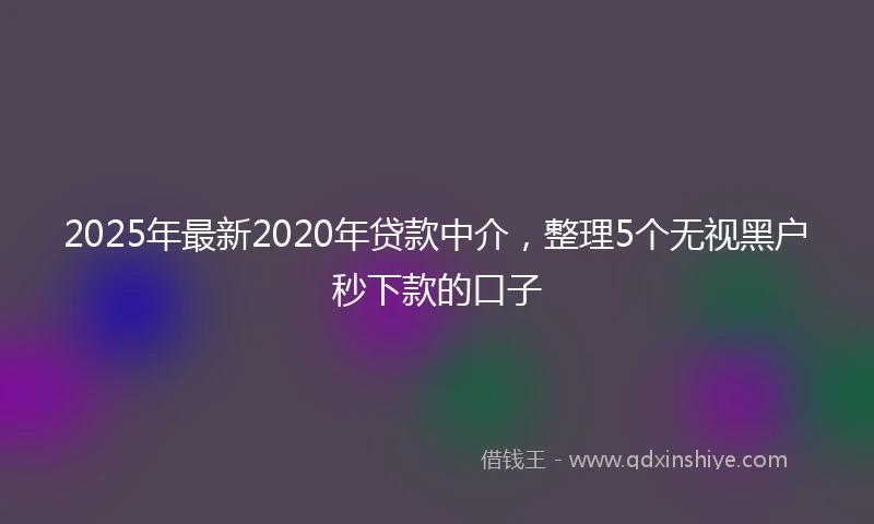2025年最新2020年贷款中介，整理5个无视黑户秒下款的口子