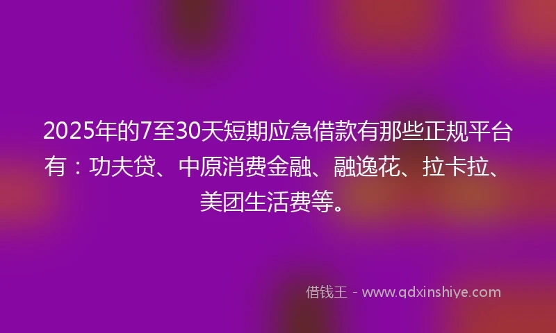 2025年的7至30天短期应急借款有那些正规平台有：功夫贷、中原消费金融、融逸花、拉卡拉、美团生活费等。