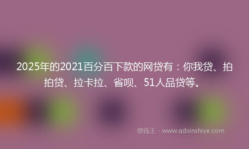 2025年的2021百分百下款的网贷有：你我贷、拍拍贷、拉卡拉、省呗、51人品贷等。
