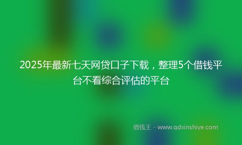 2025年最新七天网贷口子下载，整理5个借钱平台不看综合评估的平台