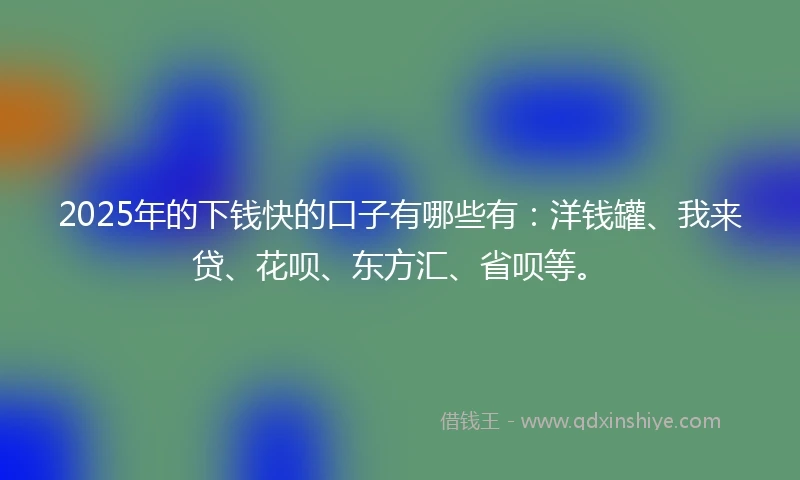 2025年的下钱快的口子有哪些有：洋钱罐、我来贷、花呗、东方汇、省呗等。