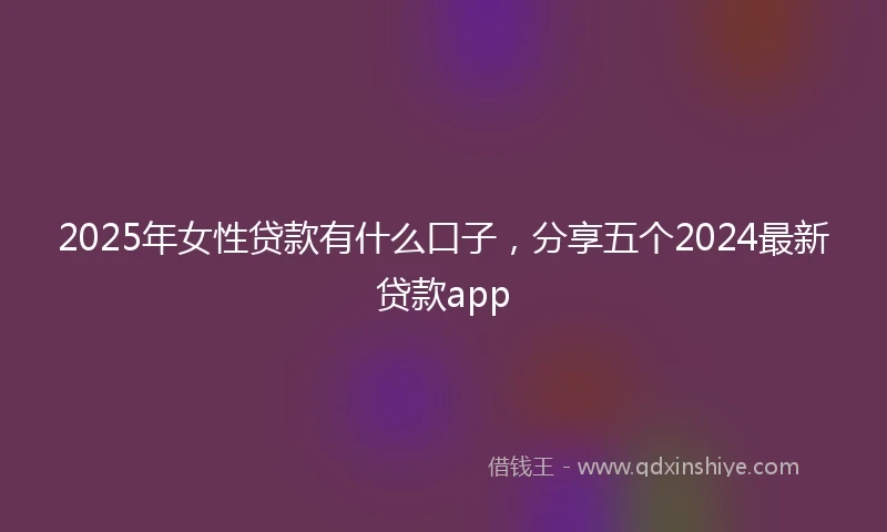 2025年女性贷款有什么口子，分享五个2024最新贷款app