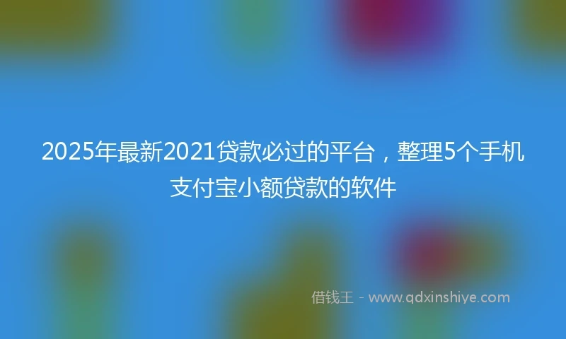 2025年最新2021贷款必过的平台，整理5个手机支付宝小额贷款的软件