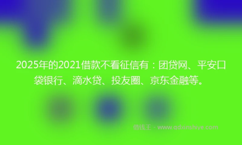2025年的2021借款不看征信有：团贷网、平安口袋银行、滴水贷、投友圈、京东金融等。