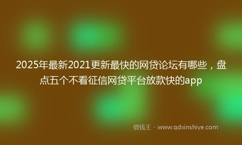 2025年最新2021更新最快的网贷论坛有哪些，盘点五个不看征信网贷平台放款快的app