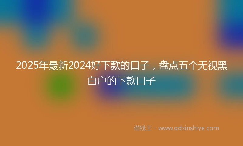 2025年最新2024好下款的口子，盘点五个无视黑白户的下款口子