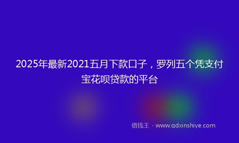 2025年最新2021五月下款口子，罗列五个凭支付宝花呗贷款的平台