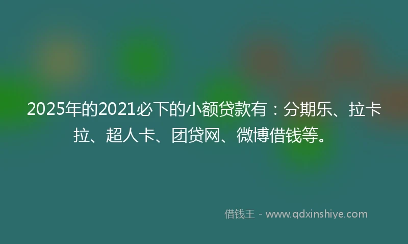 2025年的2021必下的小额贷款有：分期乐、拉卡拉、超人卡、团贷网、微博借钱等。