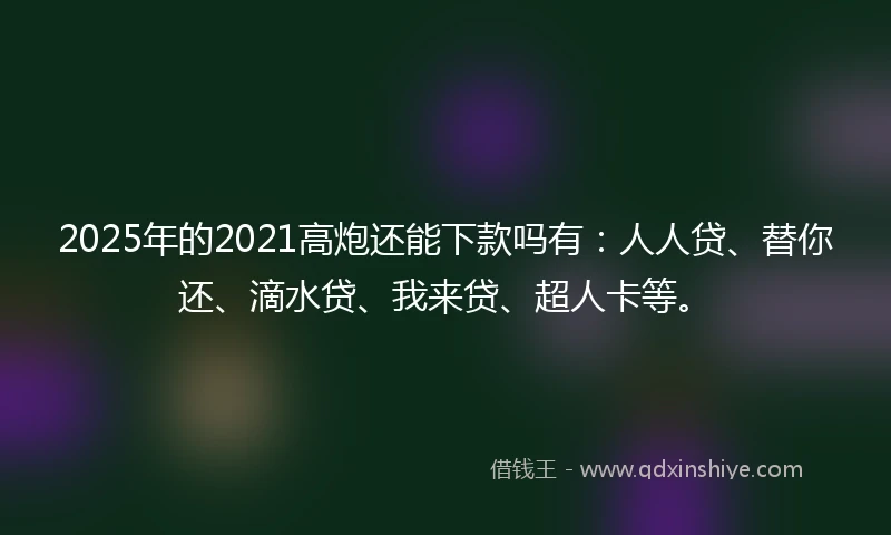 2025年的2021高炮还能下款吗有：人人贷、替你还、滴水贷、我来贷、超人卡等。