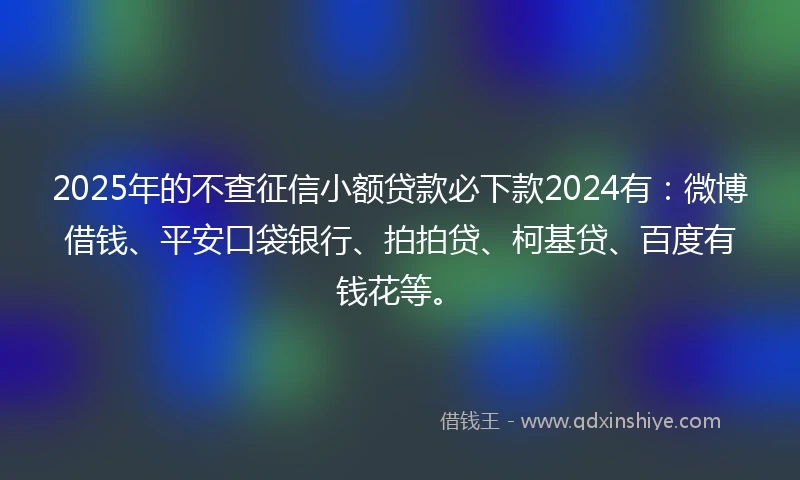2025年的不查征信小额贷款必下款2024有：微博借钱、平安口袋银行、拍拍贷、柯基贷、百度有钱花等。