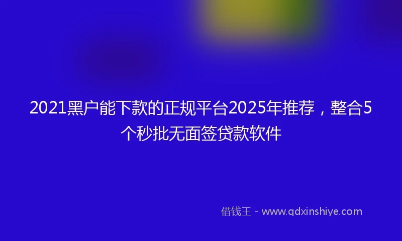 2021黑户能下款的正规平台2025年推荐，整合5个秒批无面签贷款软件