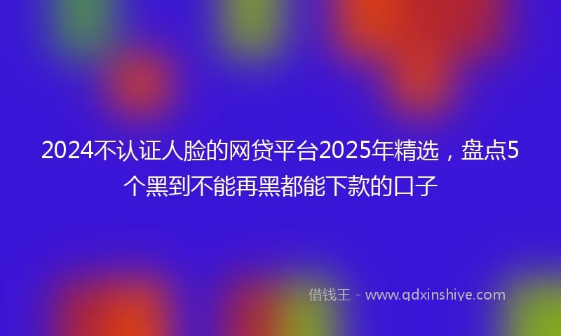 2024不认证人脸的网贷平台2025年精选，盘点5个黑到不能再黑都能下款的口子